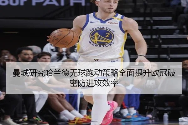 曼城研究哈兰德无球跑动策略全面提升欧冠破密防进攻效率