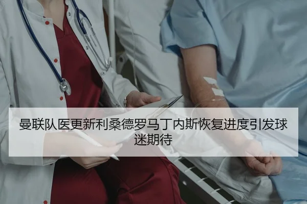 曼联队医更新利桑德罗马丁内斯恢复进度引发球迷期待