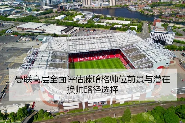曼联高层全面评估滕哈格帅位前景与潜在换帅路径选择