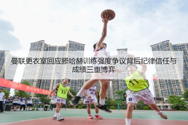 曼联更衣室回应滕哈赫训练强度争议背后纪律信任与成绩三重博弈