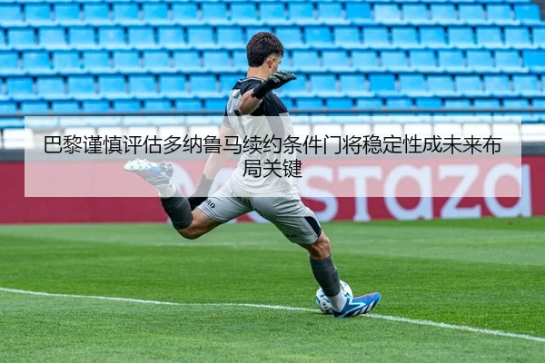 巴黎谨慎评估多纳鲁马续约条件门将稳定性成未来布局关键